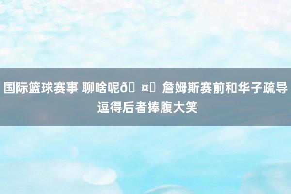 国际篮球赛事 聊啥呢🤔詹姆斯赛前和华子疏导 逗得后者捧腹大笑