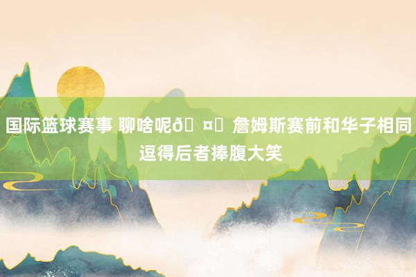 国际篮球赛事 聊啥呢🤔詹姆斯赛前和华子相同 逗得后者捧腹大笑