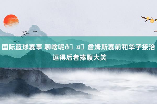 国际篮球赛事 聊啥呢🤔詹姆斯赛前和华子接洽 逗得后者捧腹大笑