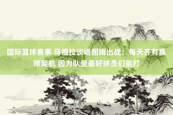 国际篮球赛事 马祖拉谈塔图姆出战：每天齐有赢球契机 因为队里最好球员们能打