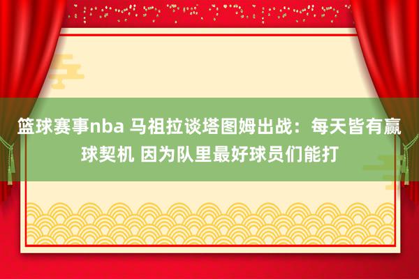 篮球赛事nba 马祖拉谈塔图姆出战：每天皆有赢球契机 因为队里最好球员们能打