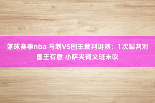 篮球赛事nba 马刺VS国王裁判讲演：1次漏判对国王有意 小萨夹臂文班未吹