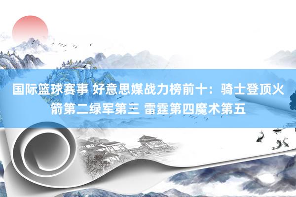 国际篮球赛事 好意思媒战力榜前十：骑士登顶火箭第二绿军第三 雷霆第四魔术第五