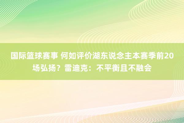 国际篮球赛事 何如评价湖东说念主本赛季前20场弘扬？雷迪克：不平衡且不融会