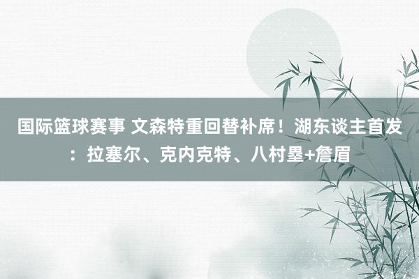 国际篮球赛事 文森特重回替补席！湖东谈主首发：拉塞尔、克内克特、八村塁+詹眉