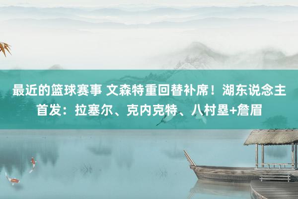 最近的篮球赛事 文森特重回替补席！湖东说念主首发：拉塞尔、克内克特、八村塁+詹眉