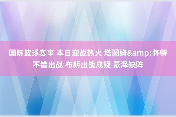 国际篮球赛事 本日迎战热火 塔图姆&怀特不错出战 布朗出战成疑 豪泽缺阵