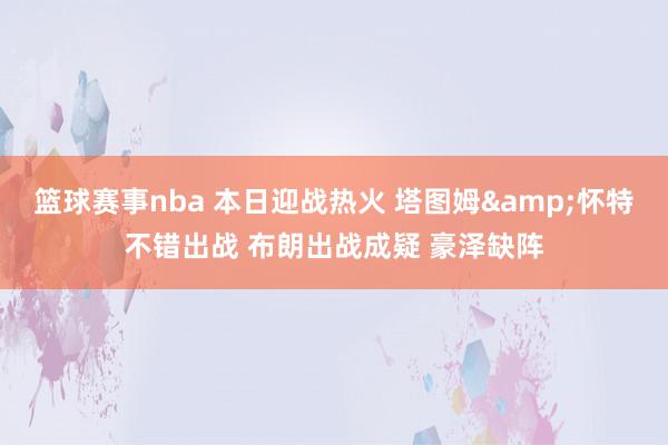 篮球赛事nba 本日迎战热火 塔图姆&怀特不错出战 布朗出战成疑 豪泽缺阵