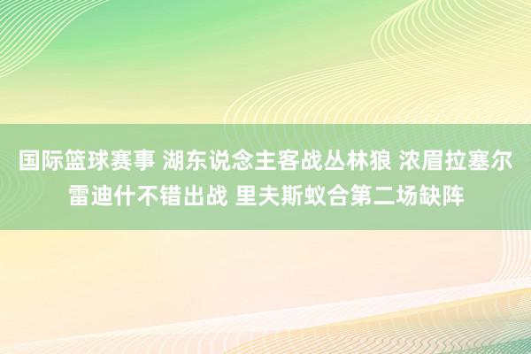 国际篮球赛事 湖东说念主客战丛林狼 浓眉拉塞尔雷迪什不错出战 里夫斯蚁合第二场缺阵