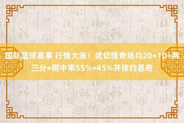 国际篮球赛事 行情大涨！武切维奇场均20+10+两三分+掷中率55%+45%并排约基奇