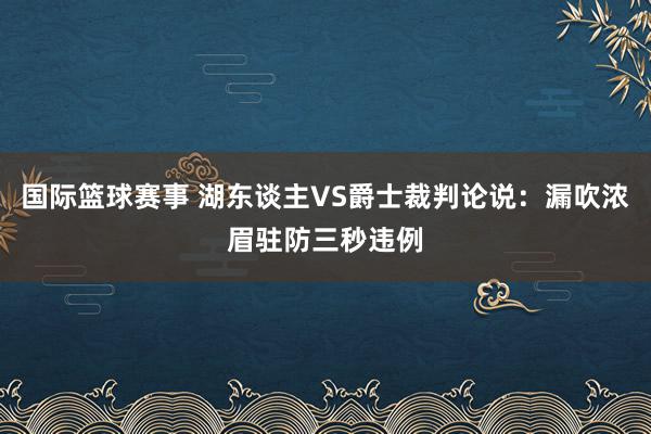 国际篮球赛事 湖东谈主VS爵士裁判论说：漏吹浓眉驻防三秒违例