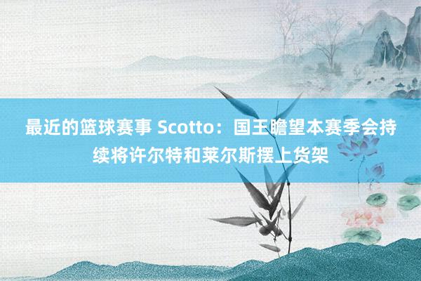 最近的篮球赛事 Scotto：国王瞻望本赛季会持续将许尔特和莱尔斯摆上货架