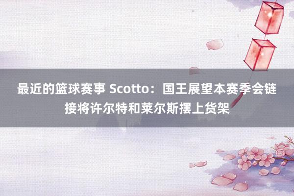 最近的篮球赛事 Scotto：国王展望本赛季会链接将许尔特和莱尔斯摆上货架