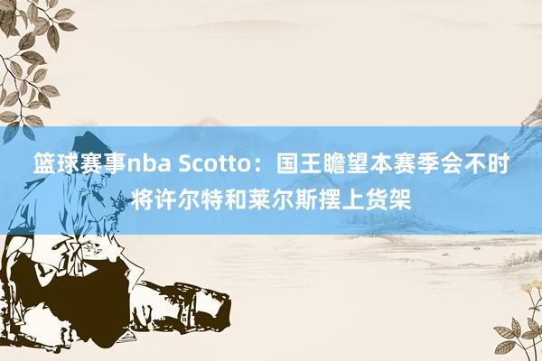 篮球赛事nba Scotto：国王瞻望本赛季会不时将许尔特和莱尔斯摆上货架