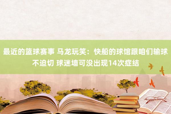 最近的篮球赛事 马龙玩笑：快船的球馆跟咱们输球不迫切 球迷墙可没出现14次症结