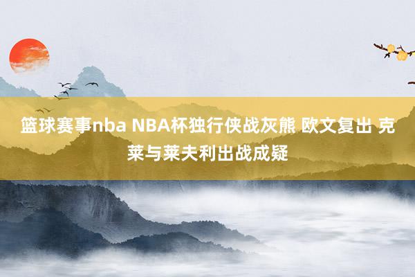 篮球赛事nba NBA杯独行侠战灰熊 欧文复出 克莱与莱夫利出战成疑