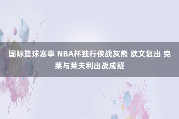 国际篮球赛事 NBA杯独行侠战灰熊 欧文复出 克莱与莱夫利出战成疑