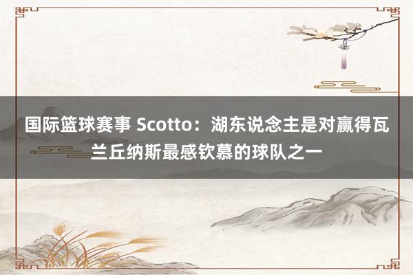 国际篮球赛事 Scotto：湖东说念主是对赢得瓦兰丘纳斯最感钦慕的球队之一