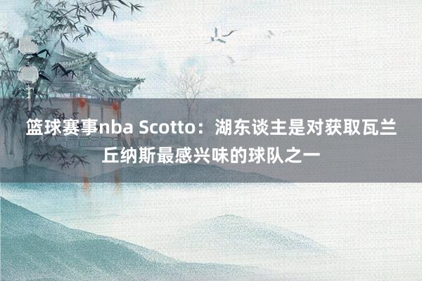 篮球赛事nba Scotto：湖东谈主是对获取瓦兰丘纳斯最感兴味的球队之一