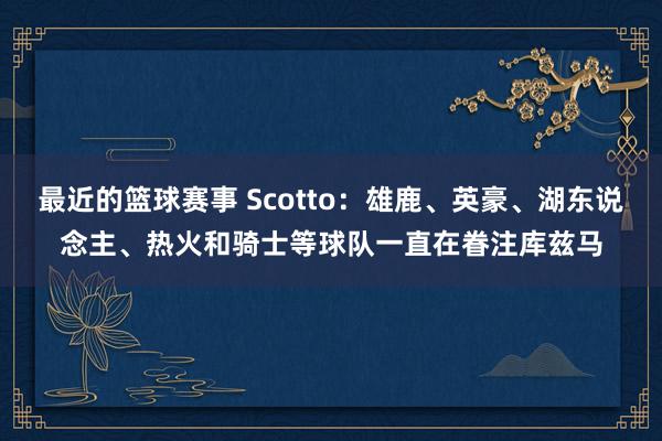 最近的篮球赛事 Scotto：雄鹿、英豪、湖东说念主、热火和骑士等球队一直在眷注库兹马