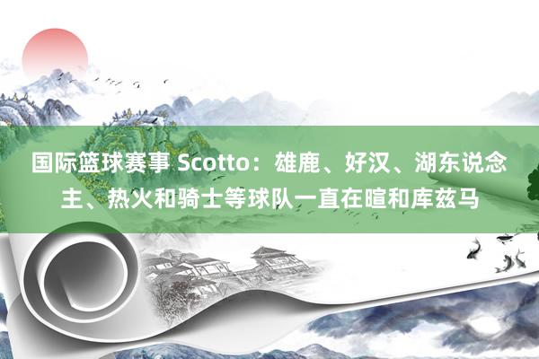 国际篮球赛事 Scotto：雄鹿、好汉、湖东说念主、热火和骑士等球队一直在暄和库兹马