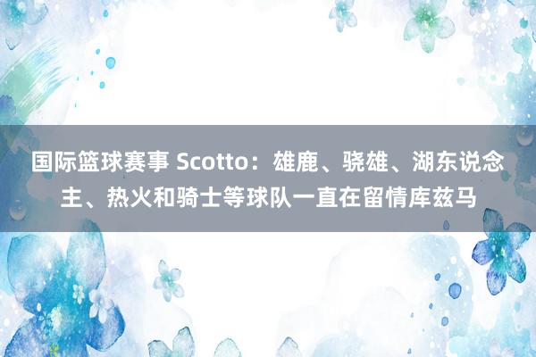 国际篮球赛事 Scotto：雄鹿、骁雄、湖东说念主、热火和骑士等球队一直在留情库兹马