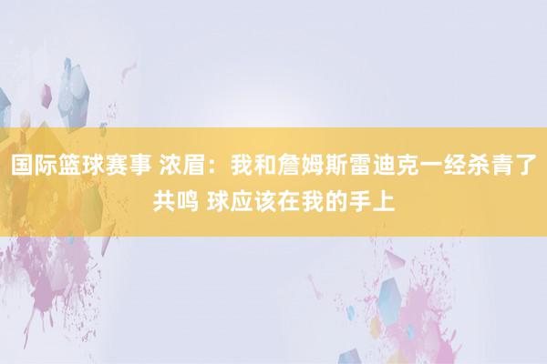 国际篮球赛事 浓眉：我和詹姆斯雷迪克一经杀青了共鸣 球应该在我的手上