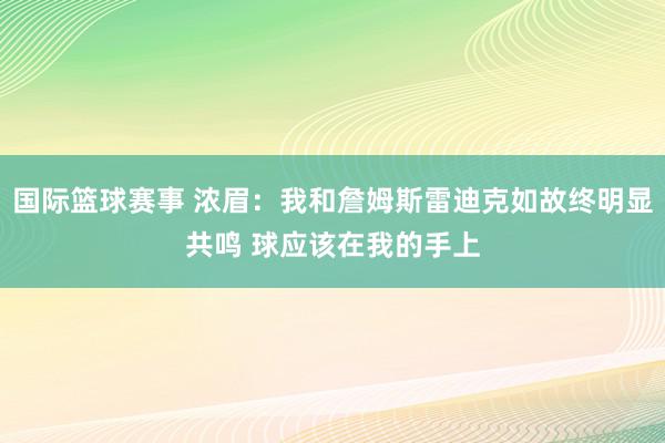 国际篮球赛事 浓眉：我和詹姆斯雷迪克如故终明显共鸣 球应该在我的手上