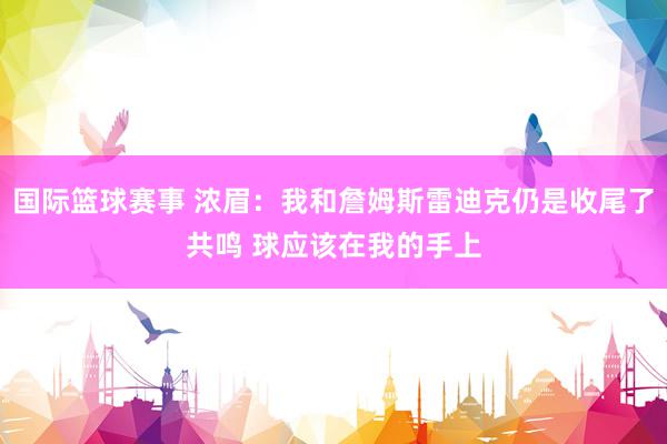 国际篮球赛事 浓眉：我和詹姆斯雷迪克仍是收尾了共鸣 球应该在我的手上