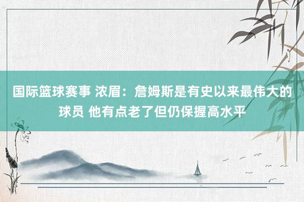 国际篮球赛事 浓眉：詹姆斯是有史以来最伟大的球员 他有点老了但仍保握高水平