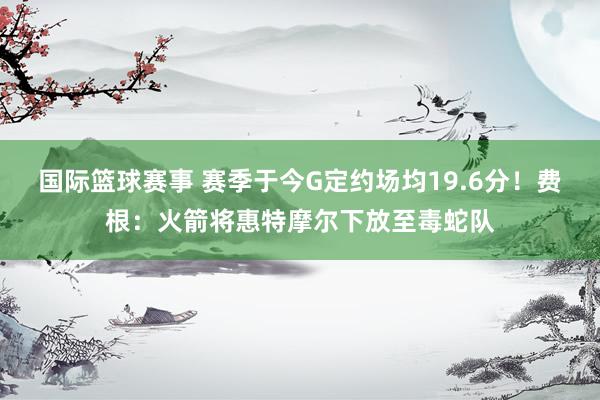 国际篮球赛事 赛季于今G定约场均19.6分！费根：火箭将惠特摩尔下放至毒蛇队