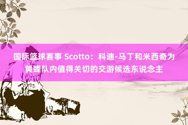 国际篮球赛事 Scotto：科迪-马丁和米西奇为黄蜂队内值得关切的交游候选东说念主