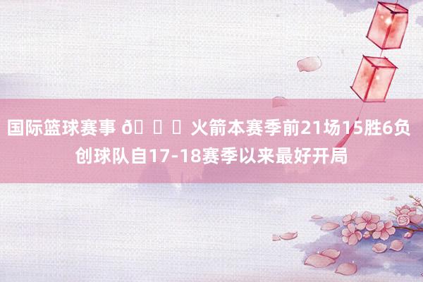 国际篮球赛事 🚀火箭本赛季前21场15胜6负 创球队自17-18赛季以来最好开局