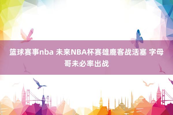 篮球赛事nba 未来NBA杯赛雄鹿客战活塞 字母哥未必率出战