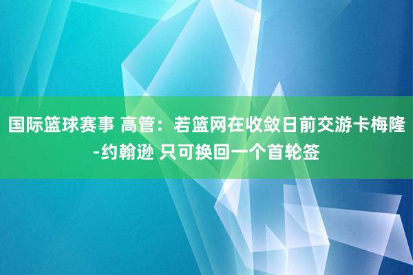 国际篮球赛事 高管：若篮网在收敛日前交游卡梅隆-约翰逊 只可换回一个首轮签