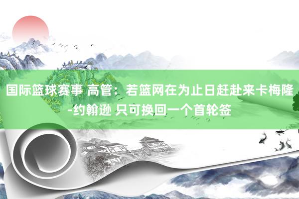 国际篮球赛事 高管：若篮网在为止日赶赴来卡梅隆-约翰逊 只可换回一个首轮签